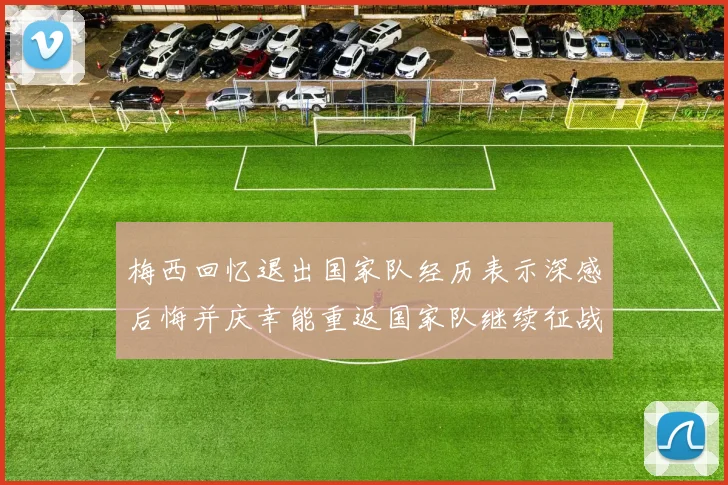 梅西回忆退出国家队经历表示深感后悔并庆幸能重返国家队继续征战