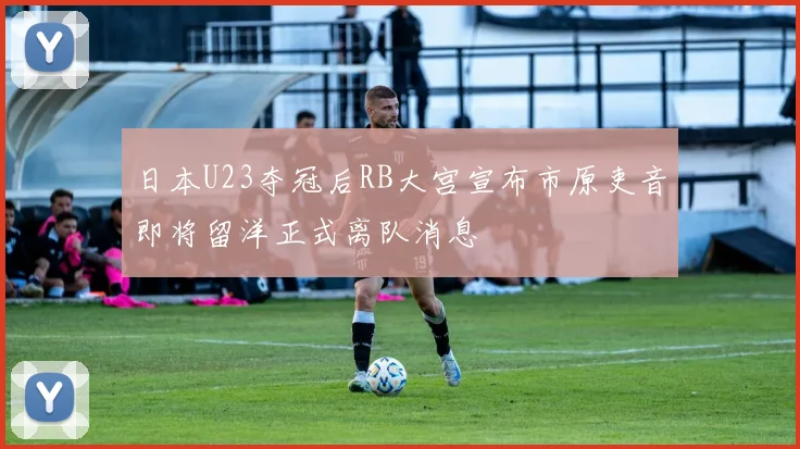 日本U23夺冠后RB大宫宣布市原吏音即将留洋正式离队消息