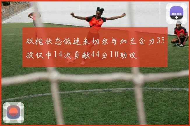 双枪状态低迷米切尔与加兰合力35投仅中14次贡献44分10助攻