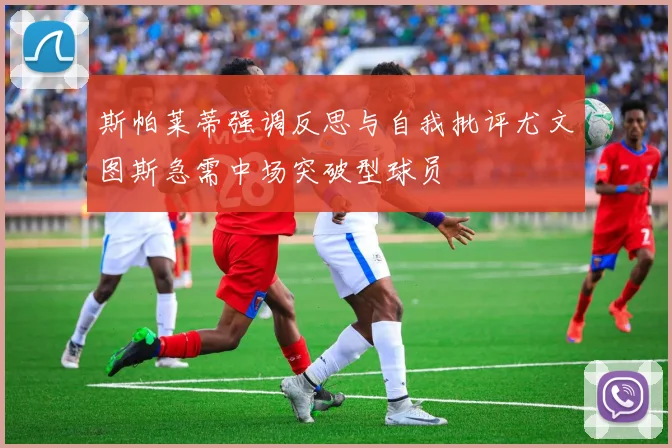 斯帕莱蒂强调反思与自我批评尤文图斯急需中场突破型球员