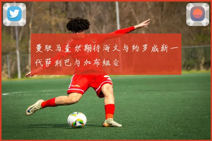 曼联马奎尔期待海文与约罗成新一代萨利巴与加布组合