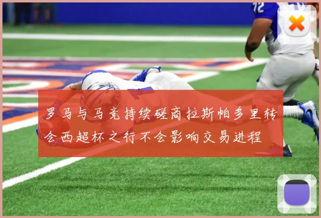罗马与马竞持续磋商拉斯帕多里转会西超杯之行不会影响交易进程