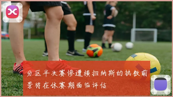 分区半决赛惨遭横扫纳斯的执教前景将在休赛期面临评估