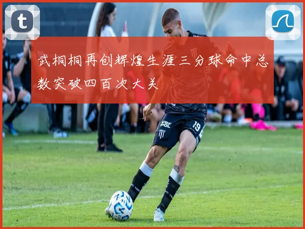 武桐桐再创辉煌生涯三分球命中总数突破四百次大关