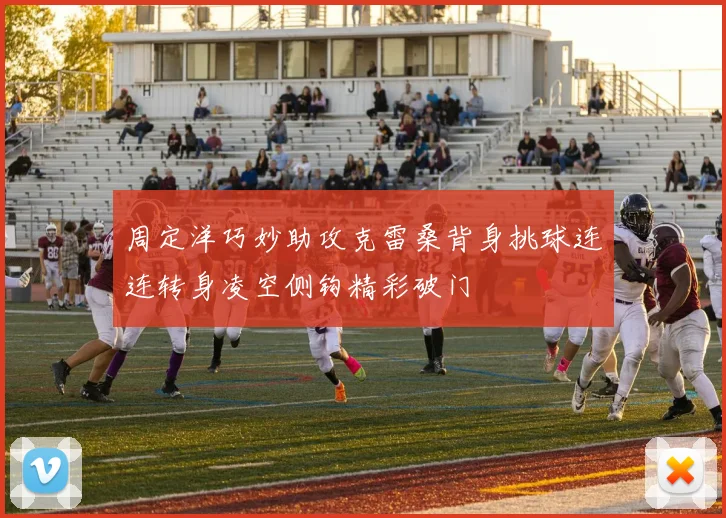 周定洋巧妙助攻克雷桑背身挑球连连转身凌空侧钩精彩破门