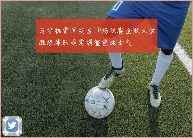 马宁执掌国安后10场联赛全败未尝胜绩球队亟需调整重振士气