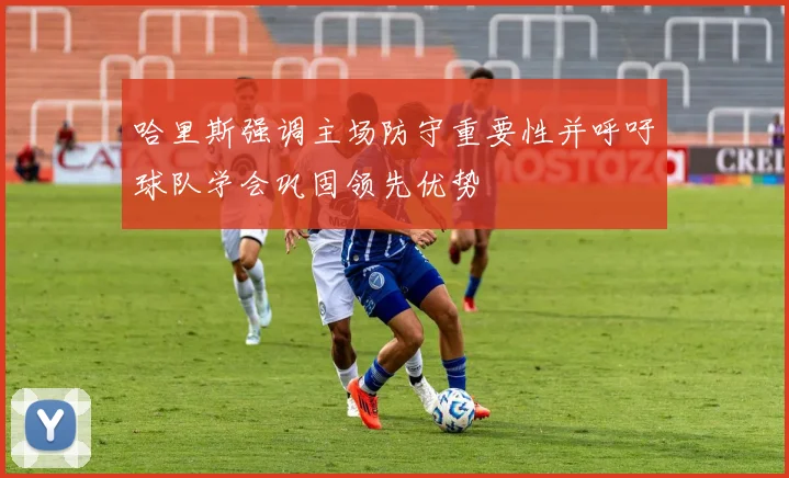 哈里斯强调主场防守重要性并呼吁球队学会巩固领先优势