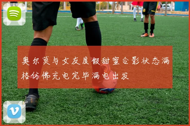 奥尔莫与女友度假甜蜜合影状态满格仿佛充电完毕满电出发