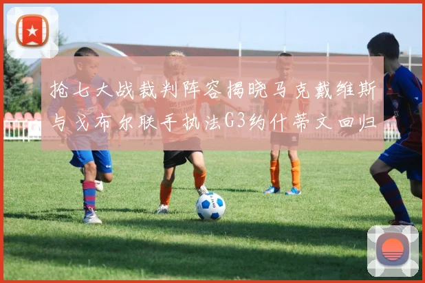 抢七大战裁判阵容揭晓马克戴维斯与戈布尔联手执法G3约什蒂文回归G2