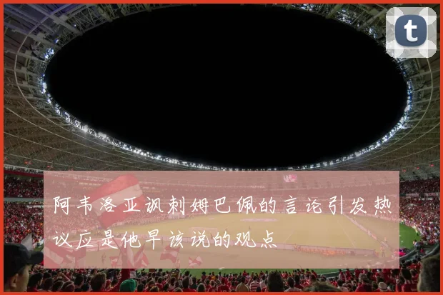 阿韦洛亚讽刺姆巴佩的言论引发热议应是他早该说的观点