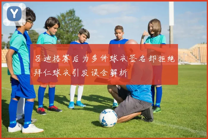 吕迪格赛后为多件球衣签名却拒绝拜仁球衣引发误会解析