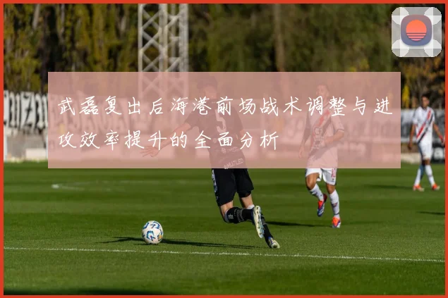 武磊复出后海港前场战术调整与进攻效率提升的全面分析