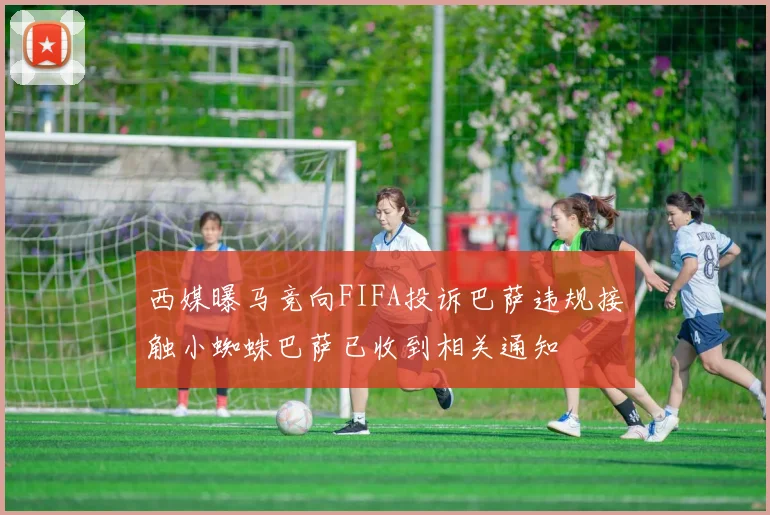 西媒曝马竞向FIFA投诉巴萨违规接触小蜘蛛巴萨已收到相关通知