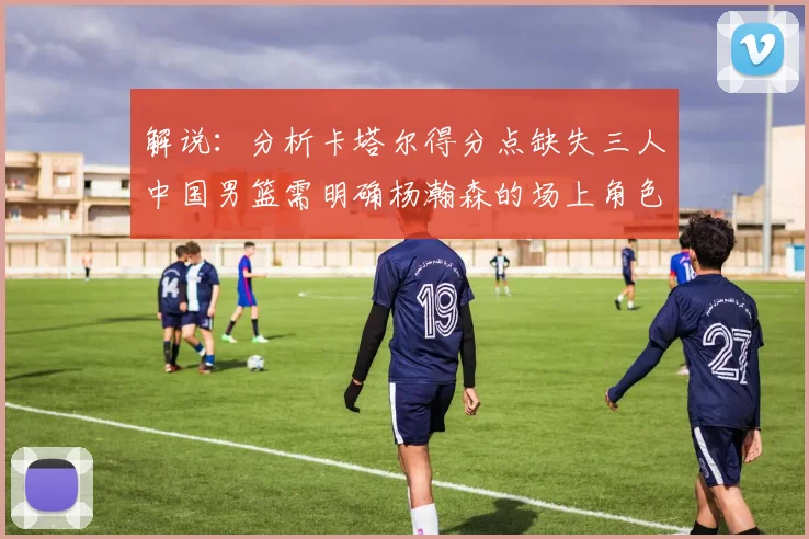 解说：分析卡塔尔得分点缺失三人中国男篮需明确杨瀚森的场上角色